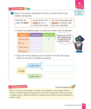 Desarrollo
7 Relee en voz alta las siguientes oraciones y presta atención a las
palabras destacadas.
Protector de
orejas de perro.
Leonardo Da Vinci
sonreía al ver su
invento terminado.
Por más disparatado que
parezca un inventor, está
lleno de creatividad.
Clasifica las palabras según el sonido de la letra r. Mira el ejemplo:
Palabras Sonido suave Sonido fuerte
Leonardo
Perro
Sonreía
Parezca
Busca en el texto palabras que se escriban con r, rr y nr. Luego,
léelas en voz alta y completa el esquema.
Elijan un invento que les guste y escriban, en un papelito, una pregunta sobre su
inventor. Guarden todas las preguntas en una bolsa y repártanlas. Cada uno sacará
un papel al azar y deberá investigar la respuesta para, posteriormente, publicarla en
el diario mural.
Estrategias lectura Formular preguntas
sonido fuerte
Letra R
sonido suave
Leo y escribo a b c
Después de una n la
letra r siempre tendrá
un sonido fuerte. Por
ejemplo: Enrique.
229
doscientos veintinueve
Cuaderno
páginas
80 y 81
 