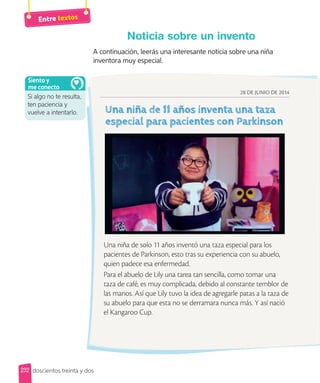 Entre textos
A continuación, leerás una interesante noticia sobre una niña
inventora muy especial.
Noticia sobre un invento
28 DE JUNIO DE 2014
Una niña de solo 11 años inventó una taza especial para los
pacientes de Parkinson, esto tras su experiencia con su abuelo,
quien padece esa enfermedad.
Para el abuelo de Lily una tarea tan sencilla, como tomar una
taza de café, es muy complicada, debido al constante temblor de
las manos. Así que Lily tuvo la idea de agregarle patas a la taza de
su abuelo para que esta no se derramara nunca más. Y así nació
el Kangaroo Cup.
doscientos treinta y dos
Si algo no te resulta,
ten paciencia y
vuelve a intentarlo.
Siento y
me conecto
232
 