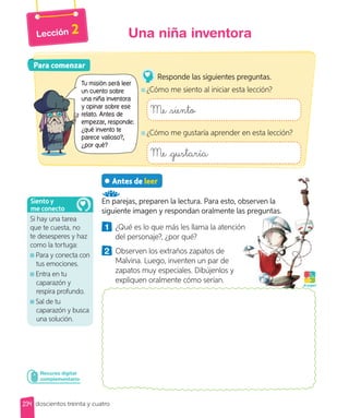 Lección 2
Antes de leer
En parejas, preparen la lectura. Para esto, observen la
siguiente imagen y respondan oralmente las preguntas.
1 ¿Qué es lo que más les llama la atención
del personaje?, ¿por qué?
2 Observen los extraños zapatos de
Malvina. Luego, inventen un par de
zapatos muy especiales. Dibújenlos y
expliquen oralmente cómo serían.
Recurso digital
complementario
Para comenzar
Para comenzar
Tu misión será leer
un cuento sobre
una niña inventora
y opinar sobre ese
relato. Antes de
empezar, responde:
¿qué invento te
parece valioso?,
¿por qué?
Responde las siguientes preguntas.
¿Cómo me siento al iniciar esta lección?
Me siento
¿Cómo me gustaría aprender en esta lección?
Me gustaría
Si hay una tarea
que te cuesta, no
te desesperes y haz
como la tortuga:
Para y conecta con
tus emociones.
Entra en tu
caparazón y
respira profundo.
Sal de tu
caparazón y busca
una solución.
Siento y
me conecto
¡A jugar!
234
Una niña inventora
doscientos treinta y cuatro
 