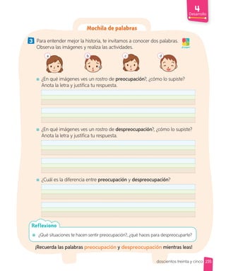 Desarrollo
Mochila de palabras
3 Para entender mejor la historia, te invitamos a conocer dos palabras.
Observa las imágenes y realiza las actividades.
b
a c d
¿En qué imágenes ves un rostro de preocupación?, ¿cómo lo supiste?
Anota la letra y justifica tu respuesta.
¿En qué imágenes ves un rostro de despreocupación?, ¿cómo lo supiste?
Anota la letra y justifica tu respuesta.
¿Cuál es la diferencia entre preocupación y despreocupación?
¡A jugar!
¿Qué situaciones te hacen sentir preocupación?, ¿qué haces para despreocuparte?
Reflexiono
¡Recuerda las palabras preocupación y despreocupación mientras leas!
235
doscientos treinta y cinco
 