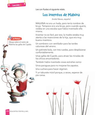 Lección 2
Lee con fluidez el siguiente relato.
Los inventos de Malvina
André Neves, español
MALVINA no era un hada, pero tenía nombre de
bruja. Tampoco era una bruja, pero cuando quería,
volaba en una escoba que había inventado ella
misma.
Inventar no es fácil, por eso, la madre estaba muy
atenta a las invenciones de la hija, que era muy
buena inventora.
Un sombrero con ventilador para las tardes
calurosas del verano.
Un patinete bola, con tres ruedas, para desplazarse
confortablemente.
Unas gafas de Cupido, para atraer las miradas de
los chicos encantadores.
También había inventado cosas extrañas como:
Unos paraguas para no mojarse los zapatos.
Una cuchara para hacer régimen.
Y un taburete móvil porque, a veces, esperar de
pie cansa.
Y un taburete móvil porque, a veces, esperar de
Dibuja sobre el rostro de
Malvina las gafas de Cupido.
¡A Pintar!
236 doscientos treinta y seis
 