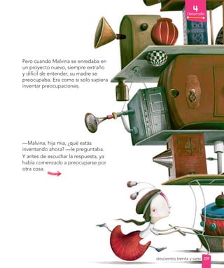 Desarrollo
Pero cuando Malvina se enredaba en
un proyecto nuevo, siempre extraño
y difícil de entender, su madre se
preocupaba. Era como si solo supiera
inventar preocupaciones.
—Malvina, hija mía, ¿qué estás
inventando ahora? —le preguntaba.
Y antes de escuchar la respuesta, ya
había comenzado a preocuparse por
otra cosa.
237
doscientos treinta y siete
 