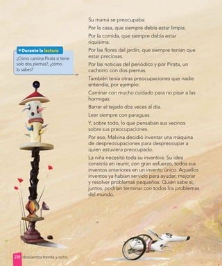 Lección 2
Lección 2
Su mamá se preocupaba:
Por la casa, que siempre debía estar limpia.
Por la comida, que siempre debía estar
riquísima.
Por las flores del jardín, que siempre tenían que
estar preciosas.
Por las noticias del periódico y por Pirata, un
cachorro con dos piernas.
También tenía otras preocupaciones que nadie
entendía, por ejemplo:
Caminar con mucho cuidado para no pisar a las
hormigas.
Barrer el tejado dos veces al día.
Leer siempre con paraguas.
Y, sobre todo, lo que pensaban sus vecinos
sobre sus preocupaciones.
Por eso, Malvina decidió inventar una máquina
de despreocupaciones para despreocupar a
quien estuviera preocupado.
La niña necesitó toda su inventiva. Su idea
consistía en reunir, con gran esfuerzo, todos sus
inventos anteriores en un invento único. Aquellos
inventos ya habían servido para ayudar, mejorar
y resolver problemas pequeños. Quién sabe si,
juntos, podrían terminar con todos los problemas
del mundo.
¿Cómo camina Pirata si tiene
solo dos piernas?, ¿cómo
lo sabes?
Durante la lectura
doscientos treinta y ocho
238
 