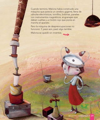 Desarrollo
Desarrollo
Cuando terminó, Malvina había construido una
máquina que parecía un cerebro gigante, llena de
válvulas electrónicas, tornillos, bobinas, paneles
con instrumentos magnéticos, engranajes que
daban vueltas y un botón rojo que ponía en
marcha el aparato.
Pero la máquina de despreocupaciones no
funcionó. Y, peor aún, pasó algo terrible:
Malvina se quedó sin inventos.
239
doscientos treinta y nueve
 
