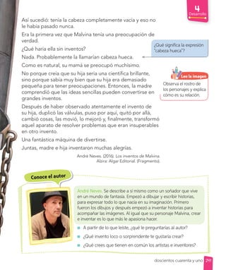 Observa el rostro de
los personajes y explica
cómo es su relación.
Leo la imagen
Desarrollo
¿Qué significa la expresión
“cabeza hueca”?
Así sucedió: tenía la cabeza completamente vacía y eso no
le había pasado nunca.
Era la primera vez que Malvina tenía una preocupación de
verdad.
¿Qué haría ella sin inventos?
Nada. Probablemente la llamarían cabeza hueca.
Como es natural, su mamá se preocupó muchísimo.
No porque creía que su hija sería una científica brillante,
sino porque sabía muy bien que su hija era demasiado
pequeña para tener preocupaciones. Entonces, la madre
comprendió que las ideas sencillas pueden convertirse en
grandes inventos.
Después de haber observado atentamente el invento de
su hija, duplicó las válvulas, puso por aquí, quitó por allá,
cambió cosas, las movió, lo mejoró y, finalmente, transformó
aquel aparato de resolver problemas que eran insuperables
en otro invento.
Una fantástica máquina de divertirse.
Juntas, madre e hija inventaron muchas alegrías.
André Neves. (2016). Los inventos de Malvina.
Alzira: Algar Editorial. (Fragmento).
Conoce el autor
André Neves. Se describe a sí mismo como un soñador que vive
en un mundo de fantasía. Empezó a dibujar y escribir historias,
para expresar todo lo que nacía en su imaginación. Primero
fueron los dibujos y después empezó a inventar historias para
acompañar las imágenes. Al igual que su personaje Malvina, crear
e inventar es lo que más le apasiona hacer.
A partir de lo que leíste, ¿qué le preguntarías al autor?
¿Qué invento loco o sorprendente te gustaría crear?
¿Qué crees que tienen en común los artistas e inventores?
241
doscientos cuarenta y uno
 