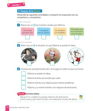 Lección 2
doscientos cuarenta y dos
242
Después de la lectura
Desarrolla las siguientes actividades y comparte tus respuestas con tus
compañeros y compañeras.
Localizar información
1 Marca con un los inventos creados por Malvina.
Un paraguas
para los zapatos.
Un sombrero
con ventilador.
Unas gafas para
ver a la persona
que nos gusta.
Una escoba
que barre sola.
Relacionar e interpretar
2 Marca con un la situación en que Malvina se queda sin ideas.
3 Enumera los acontecimientos del 1 al 4 según el orden en que ocurrieron.
Malvina se queda sin ideas.
Malvina inventa una escoba que vuela.
Malvina inventa una máquina para resolver problemas.
Malvina y su mamá inventan una máquina de diversiones.
Escritura creativa
Dibuja en tu cuaderno tu propia máquina de diversiones.
¿Cómo sería y qué haría? Escribe una explicación al lado del dibujo. ¡A jugar!
Desafío
 