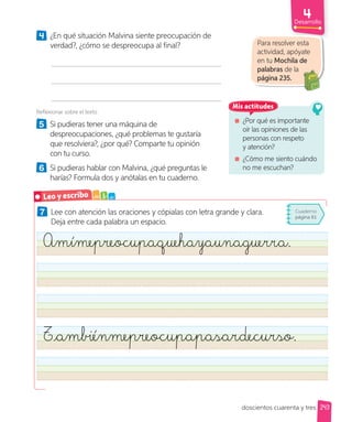Desarrollo
doscientos cuarenta y tres 243
7 Lee con atención las oraciones y cópialas con letra grande y clara.
Deja entre cada palabra un espacio.
Amímepreocupaquehayaunaguerra.
Tambiénmepreocupapasardecurso.
4 ¿En qué situación Malvina siente preocupación de
verdad?, ¿cómo se despreocupa al final?
Reflexionar sobre el texto
5 Si pudieras tener una máquina de
despreocupaciones, ¿qué problemas te gustaría
que resolviera?, ¿por qué? Comparte tu opinión
con tu curso.
6 Si pudieras hablar con Malvina, ¿qué preguntas le
harías? Formula dos y anótalas en tu cuaderno.
Para resolver esta
actividad, apóyate
en tu Mochila de
palabras de la
página 235.
¿Por qué es importante
oír las opiniones de las
personas con respeto
y atención?
¿Cómo me siento cuándo
no me escuchan?
Mis actitudes
Leo y escribo a b c
Cuaderno
página 81
 