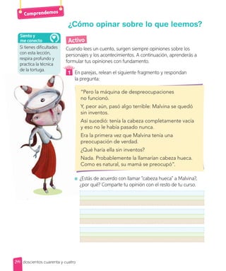 Comprendemos
Si tienes dificultades
con esta lección,
respira profundo y
practica la técnica
de la tortuga.
Siento y
me conecto
244
Activo
Cuando lees un cuento, surgen siempre opiniones sobre los
personajes y los acontecimientos. A continuación, aprenderás a
formular tus opiniones con fundamento.
1 En parejas, relean el siguiente fragmento y respondan
la pregunta:
“Pero la máquina de despreocupaciones
no funcionó.
Y, peor aún, pasó algo terrible: Malvina se quedó
sin inventos.
Así sucedió: tenía la cabeza completamente vacía
y eso no le había pasado nunca.
Era la primera vez que Malvina tenía una
preocupación de verdad.
¿Qué haría ella sin inventos?
Nada. Probablemente la llamarían cabeza hueca.
Como es natural, su mamá se preocupó”.
¿Estás de acuerdo con llamar “cabeza hueca” a Malvina?,
¿por qué? Comparte tu opinión con el resto de tu curso.
¿Cómo opinar sobre lo que leemos?
doscientos cuarenta y cuatro
 