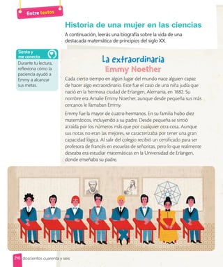 Entre textos
246 doscientos cuarenta y seis
Historia de una mujer en las ciencias
A continuación, leerás una biografía sobre la vida de una
destacada matemática de principios del siglo XX.
Cada cierto tiempo en algún lugar del mundo nace alguien capaz
de hacer algo extraordinario. Este fue el caso de una niña judía que
nació en la hermosa ciudad de Erlangen, Alemania, en 1882. Su
nombre era Amalie Emmy Noether, aunque desde pequeña sus más
cercanos le llamaban Emmy.
Emmy fue la mayor de cuatro hermanos. En su familia hubo diez
matemáticos, incluyendo a su padre. Desde pequeña se sintió
atraída por los números más que por cualquier otra cosa. Aunque
sus notas no eran las mejores, se caracterizaba por tener una gran
capacidad lógica. Al salir del colegio recibió un certificado para ser
profesora de francés en escuelas de señoritas, pero lo que realmente
deseaba era estudiar matemáticas en la Universidad de Erlangen,
donde enseñaba su padre.
La extraordinaria
Durante tu lectura,
reflexiona cómo la
paciencia ayudó a
Emmy a alcanzar
sus metas.
Siento y
me conecto
 