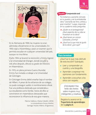 Desarrollo
247
doscientos cuarenta y siete
Comprensión oral
Te invitamos a ponerte cómodo
en tu puesto y ver la entretenida
obra ”Leonardo da Vinci, artista y
gran inventor”. Luego, responde
en tu cuaderno estas preguntas:
¿Quién es el protagonista?
¿Qué aspectos de su vida se
muestran en la obra?
¿Qué tienen en común
Leonardo y Emmy?
¿Qué fue lo que más te gustó
de la obra?, ¿por qué?
Desafío
Para terminar
¿Qué fue lo que más disfruté
de esta lección? Subráyalo.
Leer y comprender un
cuento y una biografía.
Aprender a expresar mis
opiniones con fundamento.
Aprender a escuchar a los
otros con respeto.
¡Felicidades! Has
leído dos textos
sobre mujeres muy
inteligentes y creativas.
En la Alemania de 1900, las mujeres no eran
admitidas oficialmente en las universidades. En
1903 viajó a Núremberg y pasó un examen que le
permitía estudiar en cualquier universidad del país,
aunque no inscribirse.
El año 1904 se levantó la restricción y Emmy ingresó
a la Universidad de Erlangen, donde estudió y,
tres años después, obtuvo su grado de Doctora
en Matemáticas.
En 1915, en plena primera Guerra Mundial,
Emmy fue invitada a trabajar a la Universidad
de Göttingen.
En Göttingen Emmy debió enseñar bajo el nombre
de Hilbert. A pesar de los esfuerzos de sus colegas,
no pudo conseguir sueldo ni nombramiento oficial.
Fue una profesora dedicada que consideraba a
sus estudiantes como familia. Varios de ellos se
convirtieron en matemáticos destacados que
reconocieron la influencia de esta gran maestra.
Paloma Valdivia y Matías Celedón. (2016).
La extraordinaria Emmy Noether.
Santiago: Núcleo Mileno. (Fragmento).
Registra tu avance en la
Trayectoria de aprendizajes
de la página 6.
inteligentes y creativas.
 
