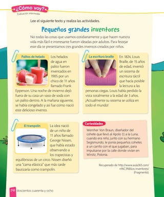 Evaluación intermedia
Evaluación intermedia
¿Cómo voy?
Los helados
de agua en
palito fueron
inventados en
1905 por un
chico de 11 años
llamado Frank
Epperson. Una noche de invierno dejó
fuera de su casa un vaso de soda con
un palito dentro. A la mañana siguiente,
se había congelado y así fue como nació
este delicioso invento.
En 1824, Louis
Braille, de 15 años
de edad, inventó
un sistema de
escritura táctil
que hacía posible
la lectura a las
personas ciegas. Louis había perdido la
vista totalmente a la edad de 3 años.
¡Actualmente su sistema se utiliza en
todo el mundo!
La idea nació
de un niño de
11 años llamado
George Nissen,
que había estado
observando a
los trapecistas y
equilibristas de un circo. Nissen diseñó
una “cama elástica” que más tarde
bautizaría como trampolín.
Pequeños grandes inventores
No todas las cosas que usamos cotidianamente y que hacen nuestra
vida más fácil e interesante fueron ideadas por adultos. Para festejar
este día te presentamos tres grandes inventos creados por niños.
Lee el siguiente texto y realiza las actividades.
Palitos de helado La escritura braille
El trampolín
Wernher Von Braun, diseñador del
cohete que llevó al Apolo 11 a la Luna,
cuando era niño, junto con su hermano
Segismundo, le ponía pequeños cohetes
a un carrito con el que jugaban, para
impulsarse por la calle donde vivían en
Wirsitz, Polonia.
Curiosidades
Recuperado de http://www.aula365.com/
ni%C3%B1os-inventores/
(Fragmento).
248 doscientos cuarenta y ocho
 