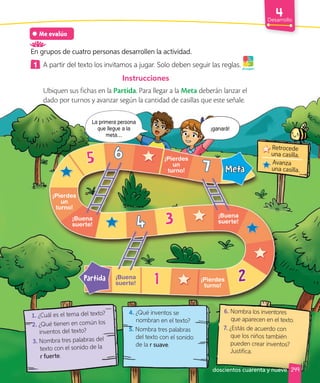 Desarrollo
Me evalúo
En grupos de cuatro personas desarrollen la actividad.
1 A partir del texto los invitamos a jugar. Solo deben seguir las reglas.
Instrucciones
Ubiquen sus fichas en la Partida. Para llegar a la Meta deberán lanzar el
dado por turnos y avanzar según la cantidad de casillas que este señale.
¡A jugar!
1. ¿Cuál es el tema del texto?
2. ¿Qué tienen en común los
inventos del texto?
3. Nombra tres palabras del
texto con el sonido de la
r fuerte.
4. ¿Qué inventos se
nombran en el texto?
5. Nombra tres palabras
del texto con el sonido
de la r suave.
6. Nombra los inventores
que aparecen en el texto.
7. ¿Estás de acuerdo con
que los niños también
pueden crear inventos?
Justifica.
1 2
3
5
7
6
4
¡Pierdes
un
turno!
¡Pierdes
un
turno!
Partida
Meta
¡Buena
suerte!
¡Buena
suerte!
¡Buena
suerte!
¡Pierdes
turno!
Retrocede
una casilla.
Avanza
una casilla.
249
¡ganará!
La primera persona
que llegue a la
meta…
doscientos cuarenta y nueve
 