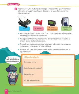 ¿Cómo voy?
2 A continuación, los invitamos a investigar sobre inventos que fueron muy
útiles años atrás, pero que hoy en día casi no se usan. Para comenzar,
elijan su invento:
El fax El diskette
El bíper o
buscapersonas
El personal
stereo
Para investigar, busquen información sobre el invento en la fuente que
les entregará su profesor o profesora.
Naveguen en Internet para encontrar la información que necesitan y
anoten lo que les llame la atención.
Pregunten a sus apoderados qué recuerdan sobre esos inventos y por
qué eran importantes en su vida cotidiana.
Escriban un breve texto para comunicar lo aprendido. Guíense por la
siguiente ficha.
Ficha de investigación
Nombre del invento
¿Quién lo inventó?, ¿cuándo?
¿Para qué sirve?
¿Por qué era importante?
El fax
doscientos cincuenta
Escribe con letra
clara, dejando entre un
espacio cada palabra.
250
 