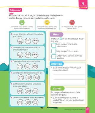 Desarrollo
Meta
Estrategia
1. Leí con detención artículos informativos
y un cuento.
2. Comprendí las características de un
artículo informativo.
3. Opiné y justifiqué mi punto de vista.
. Identifiqué los diferentes sonidos de la r.
5. Escribí oraciones dejando un espacio
entre cada palabra.
6. Observé una obra de teatro de sombras.
Marca un en las misiones que mejor
lograste.
Leí y comprendí artículos
informativos.
Leí y comprendí un cuento.
Observé una obra de teatro de
sombras.
• ¿Qué tareas te costó realizar?, ¿qué
estrategias usaste?
¿Cómo voy?
Pinta una de las caritas según cómo lo hiciste a lo largo de la
unidad. Luego, comenta los resultados con tu curso.
Comprendo lo que aprendí y puedo
explicarlo a un compañero.
Comprendo lo que aprendí, pero
necesito ayuda para explicarlo.
No estoy seguro de lo que aprendí;
necesito ayuda.
Actitud
En parejas, reflexionen acerca de la
siguiente pregunta:
• ¿Qué actitud tuviste durante la
unidad? Da un ejemplo que justifique
tu opinión.
251
doscientos cincuenta y uno
 