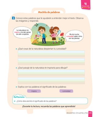 Mochila de palabras
3 Conoce estas palabras que te ayudarán a entender mejor el texto. Observa
las imágenes y responde.
Me da mucha
curiosidad saber cómo
son las plantas.
La naturaleza me
inspira y me dan ganas
de salir a explorar.
¿Qué cosas de la naturaleza despiertan tu curiosidad?
¿Qué paisaje de la naturaleza te inspiraría para dibujar?
Explica con tus palabras el significado de las palabras:
inspira curiosidad
¿Cómo descubriste el significado de las palabras?
Reflexiono
¡Durante tu lectura, recuerda las palabras que aprendiste!
253
Desarrollo
doscientos cincuenta y tres
 
