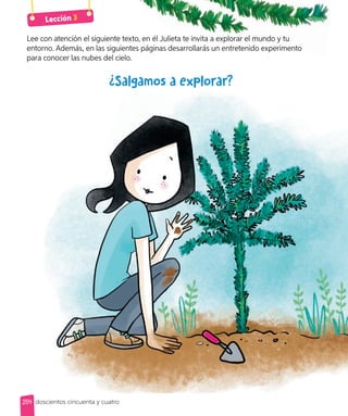 ¿Salgamos a explorar?
Lee con atención el siguiente texto, en él Julieta te invita a explorar el mundo y tu
entorno. Además, en las siguientes páginas desarrollarás un entretenido experimento
para conocer las nubes del cielo.
Lee con atención el siguiente texto, en él Julieta te invita a explorar el mundo y tu
entorno. Además, en las siguientes páginas desarrollarás un entretenido experimento
Lección 3
254 doscientos cincuenta y cuatro
 