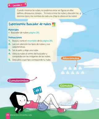 Cumulonimbos
Cúmulos
Altocúmulos
Cuando miramos las nubes, no podemos evitar ver figuras en ellas:
delfines, dinosaurios, conejos… Te invito a mirar las nubes y descubrir los
distintos tipos y los nombres de cada una. ¡Deja la cabeza en las nubes!
Experimento: Buscador de nubes
¡A jugar!
Materiales:
Buscador de nubes página 281.
Instrucciones:
1. Busca y corta el recortable de la página 281.
2. Lee con atención los tipos de nubes y sus
características.
3. Sal al patio y elige una nube.
4. Ubica la nube al centro del buscador y
compárala con las imágenes de las nubes.
5. Descubre a qué tipo corresponde tu nube.
Lección 3
256 doscientos cincuenta y seis
 