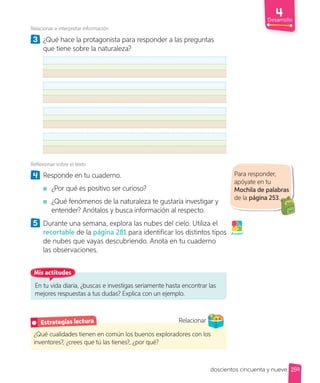 Relacionar e interpretar información
3 ¿Qué hace la protagonista para responder a las preguntas
que tiene sobre la naturaleza?
Reflexionar sobre el texto
4 Responde en tu cuaderno.
¿Por qué es positivo ser curioso?
¿Qué fenómenos de la naturaleza te gustaría investigar y
entender? Anótalos y busca información al respecto.
5 Durante una semana, explora las nubes del cielo. Utiliza el
recortable de la página 281 para identificar los distintos tipos
de nubes que vayas descubriendo. Anota en tu cuaderno
las observaciones.
¡A jugar!
Para responder,
apóyate en tu
Mochila de palabras
de la página 253.
¿Qué cualidades tienen en común los buenos exploradores con los
inventores?, ¿crees que tú las tienes?, ¿por qué?
Estrategias lectura Relacionar
Relacionar
En tu vida diaria, ¿buscas e investigas seriamente hasta encontrar las
mejores respuestas a tus dudas? Explica con un ejemplo.
Mis actitudes
Desarrollo
259
doscientos cincuenta y nueve
 