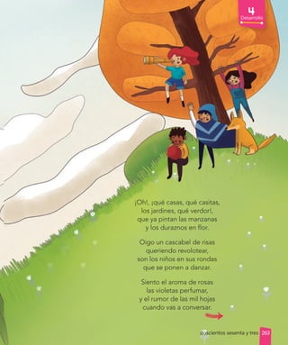 ¡Oh!, ¡qué casas, qué casitas,
los jardines, qué verdor!,
que ya pintan las manzanas
y los duraznos en flor.
Oigo un cascabel de risas
queriendo revolotear,
son los niños en sus rondas
que se ponen a danzar.
Siento el aroma de rosas
las violetas perfumar,
y el rumor de las mil hojas
cuando vas a conversar.
doscientos sesenta y tres
Desarrollo
263
 