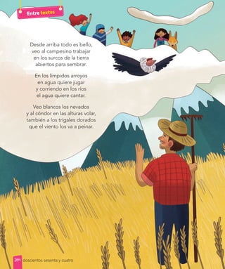 Desde arriba todo es bello,
veo al campesino trabajar
en los surcos de la tierra
abiertos para sembrar.
En los límpidos arroyos
en agua quiere jugar
y corriendo en los ríos
el agua quiere cantar.
Veo blancos los nevados
y al cóndor en las alturas volar,
también a los trigales dorados
que el viento los va a peinar.
doscientos sesenta y cuatro
Entre textos
264
 