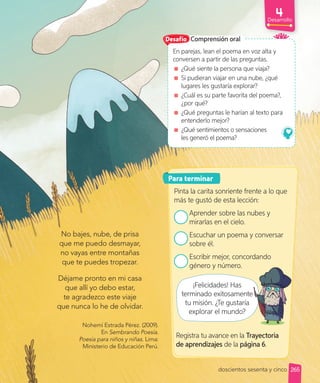 Para terminar
Pinta la carita sonriente frente a lo que
más te gustó de esta lección:
Aprender sobre las nubes y
mirarlas en el cielo.
Escuchar un poema y conversar
sobre él.
Escribir mejor, concordando
género y número.
Comprensión oral
En parejas, lean el poema en voz alta y
conversen a partir de las preguntas.
¿Qué siente la persona que viaja?
Si pudieran viajar en una nube, ¿qué
lugares les gustaría explorar?
¿Cuál es su parte favorita del poema?,
¿por qué?
¿Qué preguntas le harían al texto para
entenderlo mejor?
¿Qué sentimientos o sensaciones
les generó el poema?
No bajes, nube, de prisa
que me puedo desmayar,
no vayas entre montañas
que te puedes tropezar.
Déjame pronto en mi casa
que allí yo debo estar,
te agradezco este viaje
que nunca lo he de olvidar.
¡Felicidades! Has
terminado exitosamente
tu misión. ¿Te gustaría
explorar el mundo?
Nohemí Estrada Pérez. (2009).
En Sembrando Poesía.
Poesía para niños y niñas. Lima:
Ministerio de Educación Perú.
doscientos sesenta y cinco
Registra tu avance en la Trayectoria
de aprendizajes de la página 6.
Desafío
terminado exitosamente
Desarrollo
265
 