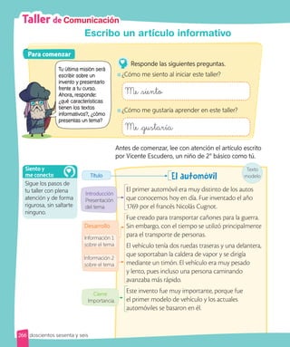 Taller de Comunicación
Escribo un artículo informativo
Antes de comenzar, lee con atención el artículo escrito
por Vicente Escudero, un niño de 2° básico como tú.
Texto
modelo
El automóvil
El primer automóvil era muy distinto de los autos
que conocemos hoy en día. Fue inventado el año
1769 por el francés Nicolás Cugnot.
Fue creado para transportar cañones para la guerra.
Sin embargo, con el tiempo se utilizó principalmente
para el transporte de personas.
El vehículo tenía dos ruedas traseras y una delantera,
que soportaban la caldera de vapor y se dirigía
mediante un timón. El vehículo era muy pesado
y lento, pues incluso una persona caminando
avanzaba más rápido.
Este invento fue muy importante, porque fue
el primer modelo de vehículo y los actuales
automóviles se basaron en él.
Introducción
Presentación
del tema
Desarrollo
Título
Información 2
sobre el tema
Información 1
sobre el tema
Cierre
Importancia.
Para comenzar
Para comenzar
Responde las siguientes preguntas.
¿Cómo me siento al iniciar este taller?
Me siento
¿Cómo me gustaría aprender en este taller?
Me gustaría
Sigue los pasos de
tu taller con plena
atención y de forma
rigurosa, sin saltarte
ninguno.
Siento y
me conecto
266 doscientos sesenta y seis
Tu última misión será
escribir sobre un
invento y presentarlo
frente a tu curso.
Ahora, responde:
¿qué características
tienen los textos
informativos?, ¿cómo
presentas un tema?
invento y presentarlo
frente a tu curso.
Ahora, responde:
¿qué características
tienen los textos
informativos?, ¿cómo
presentas un tema?
 