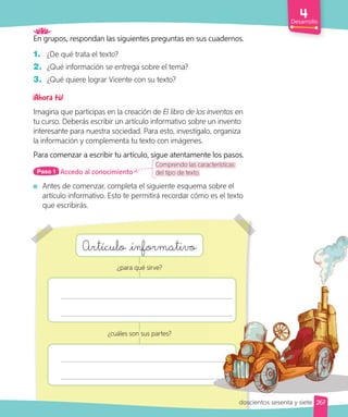 Desarrollo
En grupos, respondan las siguientes preguntas en sus cuadernos.
1. ¿De qué trata el texto?
2. ¿Qué información se entrega sobre el tema?
3. ¿Qué quiere lograr Vicente con su texto?
Imagina que participas en la creación de El libro de los inventos en
tu curso. Deberás escribir un artículo informativo sobre un invento
interesante para nuestra sociedad. Para esto, investígalo, organiza
la información y complementa tu texto con imágenes.
Para comenzar a escribir tu artículo, sigue atentamente los pasos.
Accedo al conocimiento
Paso 1
Antes de comenzar, completa el siguiente esquema sobre el
artículo informativo. Esto te permitirá recordar cómo es el texto
que escribirás.
Comprendo las características
del tipo de texto.
Artículo informativo
¿para qué sirve?
¿cuáles son sus partes?
267
doscientos sesenta y siete
Antes de comenzar, completa el siguiente esquema sobre el
artículo informativo. Esto te permitirá recordar cómo es el texto
 