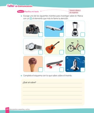 Planifico mi texto
Paso 2
	Escoge uno de los siguientes inventos para investigar sobre él. Marca
con un el elemento que más te llame la atención.
	Completa el esquema con lo que sabes sobre el invento.
Genero ideas y
las organizo.
Taller de Comunicación
¿Qué sé sobre?
268 doscientos sesenta y ocho
 