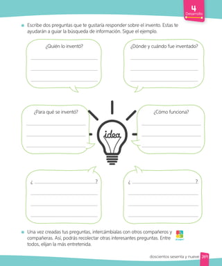 Desarrollo
Escribe dos preguntas que te gustaría responder sobre el invento. Estas te
ayudarán a guiar la búsqueda de información. Sigue el ejemplo.
Una vez creadas tus preguntas, intercámbialas con otros compañeros y
compañeras. Así, podrás recolectar otras interesantes preguntas. Entre
todos, elijan la más entretenida.
¡A jugar!
¿Quién lo inventó? ¿Dónde y cuándo fue inventado?
¿ ? ¿ ?
¿Para qué se inventó? ¿Cómo funciona?
269
doscientos sesenta y nueve
 