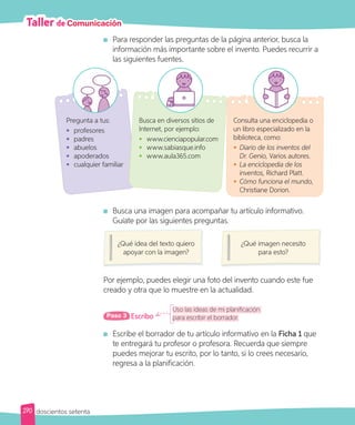 Taller de Comunicación
Para responder las preguntas de la página anterior, busca la
información más importante sobre el invento. Puedes recurrir a
las siguientes fuentes.
Busca una imagen para acompañar tu artículo informativo.
Guíate por las siguientes preguntas.
¿Qué idea del texto quiero
apoyar con la imagen?
¿Qué imagen necesito
para esto?
Por ejemplo, puedes elegir una foto del invento cuando este fue
creado y otra que lo muestre en la actualidad.
Pregunta a tus:
• profesores
• padres
• abuelos
• apoderados
• cualquier familiar
Busca en diversos sitios de
Internet, por ejemplo:
• www.cienciapopular.com
• www.sabiasque.info
• www.aula365.com
Consulta una enciclopedia o
un libro especializado en la
biblioteca, como:
• Diario de los inventos del
Dr. Genio, Varios autores.
• La enciclopedia de los
inventos, Richard Platt.
• Cómo funciona el mundo,
Christiane Dorion.
Uso las ideas de mi planificación
para escribir el borrador.
Escribo
Paso 3
Escribe el borrador de tu artículo informativo en la Ficha 1 que
te entregará tu profesor o profesora. Recuerda que siempre
puedes mejorar tu escrito, por lo tanto, si lo crees necesario,
regresa a la planificación.
270 doscientos setenta
 