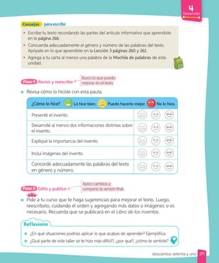 Desarrollo
Consejos para escribir
• Escribe tu texto recordando las partes del artículo informativo que aprendiste
en la página 266.
• Concuerda adecuadamente el género y número de las palabras del texto.
Apóyate en lo que aprendiste en la Lección 3 páginas 260 y 261.
• Agrega a tu carta al menos una palabra de la Mochila de palabras de esta
unidad.
Busco lo que puedo
mejorar en el texto.
Reviso y reescribo
Paso 4
Revisa cómo lo hiciste con esta pauta.
¿Cómo lo hice? Lo hice bien. Puedo hacerlo mejor. No lo hice.
Presenté el invento.
Desarrollé al menos dos informaciones distintas sobre
el invento.
Expliqué la importancia del invento.
Incluí imágenes del invento.
Concordé adecuadamente las palabras del texto
en género y número.
Aplico cambios y
comparto la versión final.
Edito y publico
Paso 5
Pide a tu curso que te haga sugerencias para mejorar el texto. Luego,
reescríbelo, cuidando el orden y agregando más datos o imágenes si es
necesario. Recuerda que se publicará en el Libro de los inventos.
¿En qué situaciones podrías aplicar lo que acabas de aprender? Ejemplifica.
¿Qué parte de este taller se te hizo más difícil?, ¿por qué?, ¿cómo te sentiste?
Reflexiono
271
doscientos setenta y uno
 