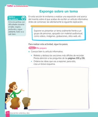Taller de Comunicación
Expongo sobre un tema
En esta sección te invitamos a realizar una exposición oral acerca
del invento sobre el que acabas de escribir un artículo informativo.
Antes de comenzar, lee atentamente la siguiente explicación.
Exponer es presentar un tema oralmente frente a un
grupo de personas, apoyado con material audiovisual,
como videos, imágenes, grabaciones, sitios web, etc.
Para realizar esta actividad, sigue los pasos.
Paso 1 Me preparo
	Conoce bien tu artículo informativo.
•	 Reléelo y destaca las secciones más difíciles de recordar.
Presta atención a las preguntas de las páginas 230 y 231.
•	 Ordena las ideas que vas a exponer, para esto,
crea un breve esquema.
Si te encuentras con
dificultades durante
el taller, respira
profundo y sigue
adelante, todo va a
salir bien.
Siento y
me conecto
272 doscientos setenta y dos
 