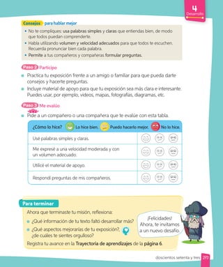 Desarrollo
• No te compliques: usa palabras simples y claras que entiendas bien, de modo
que todos puedan comprenderte.
• Habla utilizando volumen y velocidad adecuados para que todos te escuchen.
Recuerda pronunciar bien cada palabra.
• Permite a tus compañeros y compañeras formular preguntas.
Consejos para hablar mejor
Paso 2 Participo
Practica tu exposición frente a un amigo o familiar para que pueda darte
consejos y hacerte preguntas.
Incluye material de apoyo para que tu exposición sea más clara e interesante.
Puedes usar, por ejemplo, videos, mapas, fotografías, diagramas, etc.
Paso 3 Me evalúo
Pide a un compañero o una compañera que te evalúe con esta tabla.
Para terminar
Ahora que terminaste tu misión, reflexiona:
¿Qué información de tu texto faltó desarrollar más?
¿Qué aspectos mejorarías de tu exposición?,
¿de cuáles te sientes orgulloso?
Registra tu avance en la Trayectoria de aprendizajes de la página 6.
¡Felicidades!
Ahora, te invitamos
a un nuevo desafío.
¿Cómo lo hice? Lo hice bien. Puedo hacerlo mejor. No lo hice.
Usé palabras simples y claras.
Me expresé a una velocidad moderada y con
un volumen adecuado.
Utilicé el material de apoyo.
Respondí preguntas de mis compañeros.
273
doscientos setenta y tres
Ahora, te invitamos
a un nuevo desafío.
 
