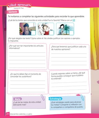 ¿Qué aprendí?
Te invitamos a completar las siguientes actividades para recordar lo que aprendiste.
¿Cuál de los textos que conociste en esta unidad fue tu favorito? Marca con un .
¿Por qué elegiste ese texto? Opina sobre él. No olvides justificar con razones o ejemplos
tu respuesta.
¿Para qué tenemos que justificar cada una
de nuestras opiniones?
Cuando expones sobre un tema, ¿de qué
forma puedes conseguir que el público
te entienda?
¿En qué te debes fijar al momento de
concordar los sustantivos?
¿Por qué son tan importantes los artículos
informativos?
¿Qué estrategia usaste para alcanzar
tus metas? Comparte tu reflexión con
tu compañero o compañera de puesto.
¿Cuál de las metas de esta unidad
disfrutarte más?
Síntesis
Estrategia
Meta
Evaluación final
274 doscientos setenta y cuatro
 