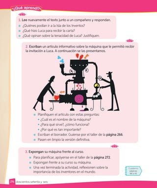 Para terminar
Cuaderno
páginas
88 a 95
2. Escriban un artículo informativo sobre la máquina que le permitió recibir
la invitación a Luca. A continuación se las presentamos.
1. Lee nuevamente el texto junto a un compañero y respondan.
¿Quiénes podían ir a la Isla de los Inventos?
¿Qué hizo Luca para recibir la carta?
¿Qué opinan sobre la tenacidad de Luca? Justifiquen.
3. Expongan su máquina frente al curso.
Para planificar, apóyense en el taller de la página 272.
Expongan frente a su curso su máquina.
Una vez terminada la actividad, reflexionen sobre la
importancia de los inventores en el mundo.
Planifiquen el artículo con estas preguntas:
• ¿Cuál es el nombre de la máquina?
• ¿Para qué sirve?, ¿cómo funciona?
• ¿Por qué es tan importante?
Escriban el borrador. Guíense por el taller de la página 266.
Pasen en limpio la versión definitiva.
Pa
¿Qué aprendí?
276 doscientos setenta y seis
 