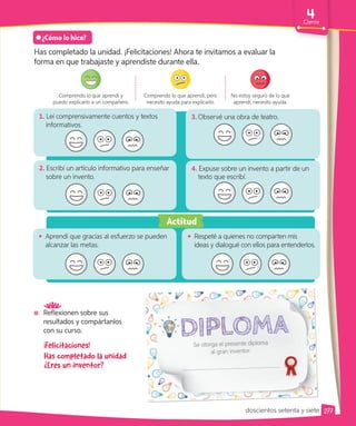 Reflexionen sobre sus
resultados y compártanlos
con su curso.
¿Cómo lo hice?
Has completado la unidad. ¡Felicitaciones! Ahora te invitamos a evaluar la
forma en que trabajaste y aprendiste durante ella.
Comprendo lo que aprendí y
puedo explicarlo a un compañero.
Comprendo lo que aprendí, pero
necesito ayuda para explicarlo.
No estoy seguro de lo que
aprendí; necesito ayuda.
¡Felicitaciones!
Has completado la unidad
¿Eres un inventor?
1. Leí comprensivamente cuentos y textos
informativos.
2. Escribí un artículo informativo para enseñar
sobre un invento.
4. Expuse sobre un invento a partir de un
texto que escribí.
3. Observé una obra de teatro.
• Aprendí que gracias al esfuerzo se pueden
alcanzar las metas.
Actitud
Se otorga el presente diploma
al gran inventor:
• Respeté a quienes no comparten mis
ideas y dialogué con ellos para entenderlos.
277
Cierre
doscientos setenta y siete
 