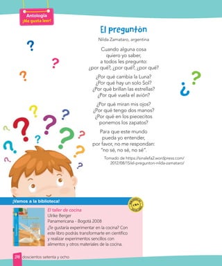 El preguntón
Nilda Zamataro, argentina
Cuando alguna cosa
quiero yo saber,
a todos les pregunto:
¿por qué?, ¿por qué?, ¿por qué?
¿Por qué cambia la Luna?
¿Por qué hay un solo Sol?
¿Por qué brillan las estrellas?
¿Por qué vuela el avión?
¿Por qué miran mis ojos?
¿Por qué tengo dos manos?
¿Por qué en los piececitos
ponemos los zapatos?
Para que este mundo
pueda yo entender,
por favor, no me respondan:
“no sé, no sé, no sé”.
Tomado de https://sinalefa2.wordpress.com/
2012/08/15/el-pregunton-nilda-zamataro/
?
?
?
?
?
El taller de cocina
Ulrike Berger
Panamericana - Bogotá 2008
¿Te gustaría experimentar en la cocina? Con
este libro podrás transformarte en científico
y realizar experimentos sencillos con
alimentos y otros materiales de la cocina.
¡Vamos a la biblioteca!
Antología
¡Me gusta leer!
278 doscientos setenta y ocho
 