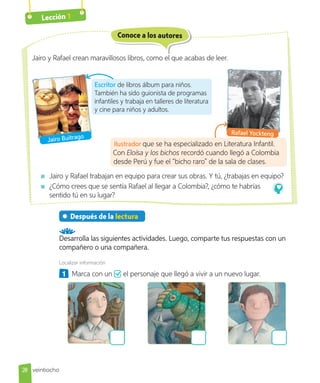 Lección 1
Jairo y Rafael trabajan en equipo para crear sus obras. Y tú, ¿trabajas en equipo?
¿Cómo crees que se sentía Rafael al llegar a Colombia?, ¿cómo te habrías
sentido tú en su lugar?
Conoce a los autores
Escritor de libros álbum para niños.
También ha sido guionista de programas
infantiles y trabaja en talleres de literatura
y cine para niños y adultos.
Jairo y Rafael crean maravillosos libros, como el que acabas de leer.
Jairo Buitrago
Rafael Yockteng
Después de la lectura
Desarrolla las siguientes actividades. Luego, comparte tus respuestas con un
compañero o una compañera.
Localizar información
1 Marca con un el personaje que llegó a vivir a un nuevo lugar.
Ilustrador que se ha especializado en Literatura Infantil.
Con Eloísa y los bichos recordó cuando llegó a Colombia
desde Perú y fue el “bicho raro” de la sala de clases.
28 veintiocho
 