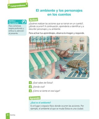 Comprendemos
Activo
¿Quiénes realizan las acciones que se narran en un cuento?,
¿dónde ocurren? A continuación, aprenderás a identificar y a
describir personajes y su ambiente.
Para activar tus aprendizajes, observa la imagen y responde.
1 	 ¿Qué sabes de Eloísa?
2 	 ¿Dónde vive?
3 	 ¿Cómo se siente en ese lugar?
El ambiente y los personajes
en los cuentos
¿Qué es el ambiente?
Es el lugar o espacio físico donde ocurren las acciones. Por
ejemplo, el ambiente al que se muda Eloísa es una ciudad.
Aprendo
Para comenzar,
respira profundo y
enfoca tu atención
al presente.
Siento y
me conecto
30 treinta
 