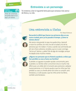 32
Entre textos
Te invitamos a leer el siguiente texto para que conozcas más acerca
de Eloísa y su vida.
Entrevista a un personaje
Por Marcel Ventura
Recuerdo lo difícil que fueron tus primeros días en esa
nueva ciudad, pero ya ha pasado el tiempo. ¿Cómo te
sientes ahora?
Me siento más grande, la ropa me queda chica. Aprendí
a notar los cambios, los míos, los de la ciudad y los de las
personas que me rodean. A veces, cuando voy caminando por
ahí veo chicos solitarios, retraídos, que se cruzan conmigo,
“así era yo” pienso, y ¿sabes? Me da algo de nostalgia, aunque
he dejado atrás muchos miedos.
¿Alguna vez pensaste que tu historia ayudaría a niños que
han perdido su casa y hasta sus familias?
Si pierdes un juguete te pueden ayudar a encontrarlo, pero
si pierdes a tu familia volver a encontrar otra es mucho más
difícil, pues uno debe abrir el corazón para acercarse y adoptar
nuevas personas; si mi historia ayuda a que los niños que han
perdido su casa y su familia abran de nuevo su corazón, será
fantástico, y si solo ayuda a que los niños amen los libros,
también será fantástico.
Antes de comenzar,
recuerda estar en el
aquí y en ahora.
Siento y
me conecto
treinta y dos
 