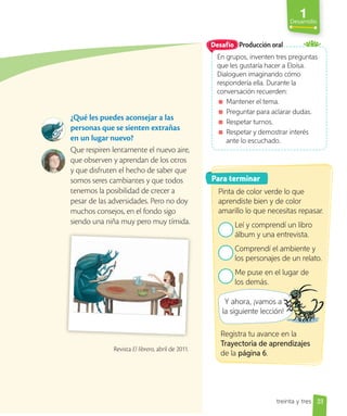 1
Desarrollo
33
¿Qué les puedes aconsejar a las
personas que se sienten extrañas
en un lugar nuevo?
Que respiren lentamente el nuevo aire,
que observen y aprendan de los otros
y que disfruten el hecho de saber que
somos seres cambiantes y que todos
tenemos la posibilidad de crecer a
pesar de las adversidades. Pero no doy
muchos consejos, en el fondo sigo
siendo una niña muy pero muy tímida.
Producción oral
En grupos, inventen tres preguntas
que les gustaría hacer a Eloísa.
Dialoguen imaginando cómo
respondería ella. Durante la
conversación recuerden:
Mantener el tema.
Preguntar para aclarar dudas.
Respetar turnos.
Respetar y demostrar interés
ante lo escuchado.
Desafío
Para terminar
Pinta de color verde lo que
aprendiste bien y de color
amarillo lo que necesitas repasar.
Leí y comprendí un libro
álbum y una entrevista.
Comprendí el ambiente y
los personajes de un relato.
Me puse en el lugar de
los demás.
Y ahora, ¡vamos a
la siguiente lección!
Y ahora, ¡vamos a
la siguiente lección!
Revista El librero, abril de 2011.
Registra tu avance en la
Trayectoria de aprendizajes
de la página 6.
treinta y tres
 