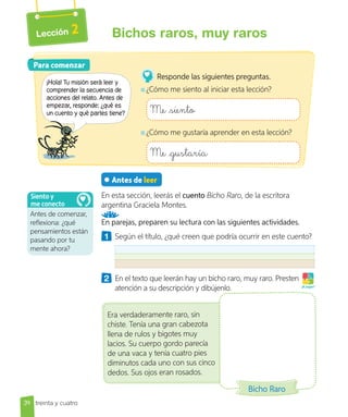 Lección 2
Antes de leer
En esta sección, leerás el cuento Bicho Raro, de la escritora
argentina Graciela Montes.
En parejas, preparen su lectura con las siguientes actividades.
1 Según el título, ¿qué creen que podría ocurrir en este cuento?
2 En el texto que leerán hay un bicho raro, muy raro. Presten
atención a su descripción y dibújenlo. ¡A jugar!
Para comenzar
Para comenzar
¡Hola! Tu misión será leer y
comprender la secuencia de
acciones del relato. Antes de
empezar, responde: ¿qué es
un cuento y qué partes tiene?
Responde las siguientes preguntas.
¿Cómo me siento al iniciar esta lección?
Me siento
¿Cómo me gustaría aprender en esta lección?
Me gustaría
Antes de comenzar,
reflexiona: ¿qué
pensamientos están
pasando por tu
mente ahora?
Siento y
me conecto
Era verdaderamente raro, sin
chiste. Tenía una gran cabezota
llena de rulos y bigotes muy
lacios. Su cuerpo gordo parecía
de una vaca y tenía cuatro pies
diminutos cada uno con sus cinco
dedos. Sus ojos eran rosados.
Bicho Raro
34 treinta y  cuatro
Bichos raros, muy raros
 