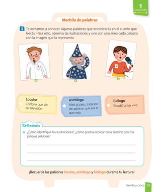 1
Desarrollo
Mochila de palabras
3 Te invitamos a conocer algunas palabras que encontrarás en el cuento que
leerás. Para esto, observa las ilustraciones y une con una línea cada palabra
con la imagen que la representa.
Locutor
Contó lo que vio
en televisión.
Astrólogo
Miró al cielo, tratando
de adivinar qué era lo
que veía.
Biólogo
Estudió al ser vivo.
¿Cómo identifiqué las ilustraciones?, ¿cómo podría explicar cada término con mis
propias palabras?
Reflexiono
¡Recuerda las palabras locutor, astrólogo y biólogo durante tu lectura!
35
treinta y cinco
 