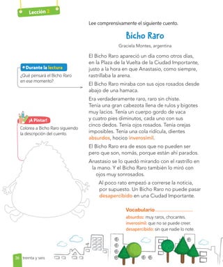 Lección 2
Lee comprensivamente el siguiente cuento.
Graciela Montes, argentina
El Bicho Raro apareció un día como otros días,
en la Plaza de la Vuelta de la Ciudad Importante,
justo a la hora en que Anastasio, como siempre,
rastrillaba la arena.
El Bicho Raro miraba con sus ojos rosados desde
abajo de una hamaca.
Era verdaderamente raro, raro sin chiste.
Tenía una gran cabezota llena de rulos y bigotes
muy lacios. Tenía un cuerpo gordo de vaca
y cuatro pies diminutos, cada uno con sus
cinco dedos. Tenía ojos rosados. Tenía orejas
imposibles. Tenía una cola ridícula, dientes
absurdos, hocico inverosímil.
El Bicho Raro era de esos que no pueden ser
pero que son, nomás, porque están ahí parados.
Anastasio se lo quedó mirando con el rastrillo en
la mano. Y el Bicho Raro también lo miró con
ojos muy sonrosados.
Al poco rato empezó a correrse la noticia,
por supuesto. Un Bicho Raro no puede pasar
desapercibido en una Ciudad Importante.
¿Qué pensará el Bicho Raro
en ese momento?
Vocabulario
absurdos: muy raros, chocantes.
inverosímil: que no se puede creer.
desapercibido: sin que nadie lo note.
Colorea a Bicho Raro siguiendo
la descripción del cuento.
¡A Pintar!
36
Durante la lectura
treinta y seis
 