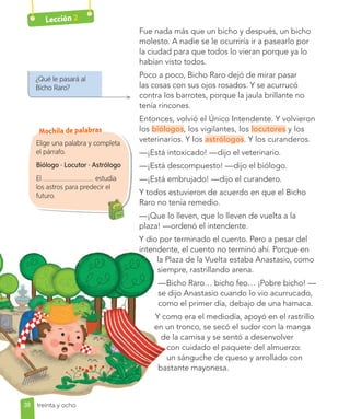 Lección 2
¿Qué le pasará al
Bicho Raro?
Elige una palabra y completa
el párrafo.
Biólogo · Locutor · Astrólogo
El estudia
los astros para predecir el
futuro.
Fue nada más que un bicho y después, un bicho
molesto. A nadie se le ocurriría ir a pasearlo por
la ciudad para que todos lo vieran porque ya lo
habían visto todos.
Poco a poco, Bicho Raro dejó de mirar pasar
las cosas con sus ojos rosados. Y se acurrucó
contra los barrotes, porque la jaula brillante no
tenía rincones.
Entonces, volvió el Único Intendente. Y volvieron
los biólogos, los vigilantes, los locutores y los
veterinarios. Y los astrólogos. Y los curanderos.
—¡Está intoxicado! —dijo el veterinario.
—¡Está descompuesto! —dijo el biólogo.
—¡Está embrujado! —dijo el curandero.
Y todos estuvieron de acuerdo en que el Bicho
Raro no tenía remedio.
—¡Que lo lleven, que lo lleven de vuelta a la
plaza! —ordenó el intendente.
Y dio por terminado el cuento. Pero a pesar del
intendente, el cuento no terminó ahí. Porque en
la Plaza de la Vuelta estaba Anastasio, como
siempre, rastrillando arena.
—Bicho Raro… bicho feo… ¡Pobre bicho! —
se dijo Anastasio cuando lo vio acurrucado,
como el primer día, debajo de una hamaca.
Y como era el mediodía, apoyó en el rastrillo
en un tronco, se secó el sudor con la manga
de la camisa y se sentó a desenvolver
con cuidado el paquete del almuerzo:
un sánguche de queso y arrollado con
bastante mayonesa.
38 treinta y ocho
Mochila de palabras
 