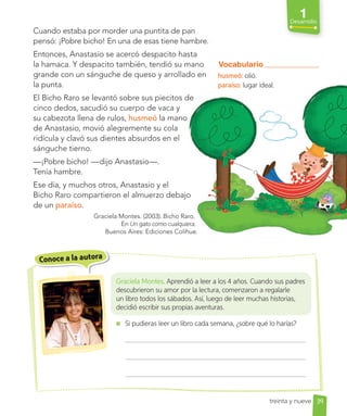 1
Desarrollo
Graciela Montes. Aprendió a leer a los 4 años. Cuando sus padres
descubrieron su amor por la lectura, comenzaron a regalarle
un libro todos los sábados. Así, luego de leer muchas historias,
decidió escribir sus propias aventuras.
Si pudieras leer un libro cada semana, ¿sobre qué lo harías?
Cuando estaba por morder una puntita de pan
pensó: ¡Pobre bicho! En una de esas tiene hambre.
Entonces, Anastasio se acercó despacito hasta
la hamaca. Y despacito también, tendió su mano
grande con un sánguche de queso y arrollado en
la punta.
El Bicho Raro se levantó sobre sus piecitos de
cinco dedos, sacudió su cuerpo de vaca y
su cabezota llena de rulos, husmeó la mano
de Anastasio, movió alegremente su cola
ridícula y clavó sus dientes absurdos en el
sánguche tierno.
—¡Pobre bicho! —dijo Anastasio—.
Tenía hambre.
Ese día, y muchos otros, Anastasio y el
Bicho Raro compartieron el almuerzo debajo
de un paraíso.
Graciela Montes. (2003). Bicho Raro.
En Un gato como cualquiera.
Buenos Aires: Ediciones Colihue.
Vocabulario
husmeó: olió.
paraíso: lugar ideal.
Conoce a la autora
39
treinta y nueve
Entonces, Anastasio se acercó despacito hasta
la hamaca. Y despacito también, tendió su mano
grande con un sánguche de queso y arrollado en
El Bicho Raro se levantó sobre sus piecitos de
cinco dedos, sacudió su cuerpo de vaca y
la mano
de Anastasio, movió alegremente su cola
ridícula y clavó sus dientes absurdos en el
Ese día, y muchos otros, Anastasio y el
Bicho Raro compartieron el almuerzo debajo
Graciela Montes. (2003). Bicho Raro.
Un gato como cualquiera.
Buenos Aires: Ediciones Colihue.
Vocabulario
husmeó: olió.
paraíso: lugar ideal.
 