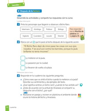 Lección 2
Después de la lectura
Desarrolla las actividades y comparte tus respuestas con tu curso.
Localizar información
1 Pinta los personajes que llegaron a observar a Bicho Raro.
Veterinario
Vigilante
Astrólogo
Curandero
Profesor
Locutor
Biólogo
Director
2 Marca con un qué le pasó al bicho después de la siguiente acción.
“El Bicho Raro dejó de mirar pasar las cosas con sus ojos
rosados. Y se acurrucó contra los barrotes, porque la jaula
brillante no tenía rincones”.
Lo metieron en la jaula.
Lo pasearon por la ciudad.
Lo llevaron de vuelta a la plaza.
Reflexionar sobre el texto
3 Responde en tu cuaderno las siguientes preguntas.
¿Cómo crees que se sintió el bicho cuando lo metieron a la jaula?
Describe sus sentimientos y da ejemplos del texto.
¿Qué significa sentirse un bicho raro?, ¿cuándo te has sentido así?
¿Estás de acuerdo con la actitud de Anastasio al compartir su
sánguche con el bicho?, ¿por qué?
Reúnanse en parejas y recreen en plasticina el ambiente donde
ocurre la historia del bicho y Anastasio. ¡A jugar!
Para responder
usa tu Mochila de
palabras de
la página 35.
40 cuarenta
 