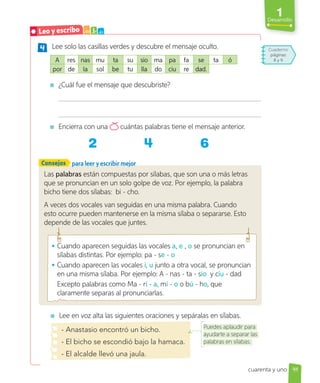 1
Desarrollo
Las palabras están compuestas por sílabas, que son una o más letras
que se pronuncian en un solo golpe de voz. Por ejemplo, la palabra
bicho tiene dos sílabas: bi - cho.
A veces dos vocales van seguidas en una misma palabra. Cuando
esto ocurre pueden mantenerse en la misma sílaba o separarse. Esto
depende de las vocales que juntes.
Consejos
4 Lee solo las casillas verdes y descubre el mensaje oculto.
A res nas mu ta su sio ma pa fa se ta ó
por de la sol be tu lla do ciu re dad.
¿Cuál fue el mensaje que descubriste?
Encierra con una cuántas palabras tiene el mensaje anterior.
2 6
para leer y escribir mejor
Lee en voz alta las siguientes oraciones y sepáralas en sílabas.
- Anastasio encontró un bicho.
- El bicho se escondió bajo la hamaca.
- El alcalde llevó una jaula.
Puedes aplaudir para
ayudarte a separar las
palabras en sílabas.
• Cuando aparecen seguidas las vocales a, e , o se pronuncian en
sílabas distintas. Por ejemplo: pa - se - o
• Cuando aparecen las vocales i, u junto a otra vocal, se pronuncian
en una misma sílaba. Por ejemplo: A - nas - ta - sio y ciu - dad
Excepto palabras como Ma - rí - a, mí - o o bú - ho, que
claramente separas al pronunciarlas.
Cuaderno
páginas
8 y 9
41
cuarenta y uno
Leo y escribo a b c
 