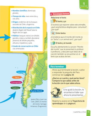 1
Desarrollo
Relacionar el texto
El texto y yo
Si tuvieras que exponer sobre este animalito,
¿qué características elegirías para comunicar?,
¿por qué?
Entre textos
¿Consideras que el monito del monte es
un “bicho” o un animal raro?, ¿por qué?
El texto y el mundo
Escucha atentamente la canción “Monito
del monte”, que te presentará tu profesor
o profesora, y descubre qué ideas de la
canción también se encuentran en el
texto que acabas de leer. ¡A jugar!
→Nombre científico: dromiciops
gliroides.
→Tiempo de vida: viven entre dos y
tres años.
→Origen: endémico de los bosques
australes de Chile y Argentina.
→Distribución de la especie en Chile:
desde la Región del Maule hasta la
Región de Los Lagos.
→Hábitat: bosques nativos con árboles
grandes y viejos y también abundante
presencia de árboles pequeños,
arbustos, trepadoras y quila.
→Estado de conservación en Chile:
casi amenazado.
Concepción
Para terminar
Si te gustó la lección, te
encantará el taller que
ahora te presentamos.
Javiera Díaz y Juan Luis
Celis. (2007). El monito
del monte. Santiago:
Amanuta. (Fragmento).
Si te gustó la lección, te
Ahora que terminaste la lección, vuelve
a responder la pregunta del Para
comenzar de la página 34:
¿Qué es un cuento y qué partes tiene?
Compara lo que sabías antes de
la lección con lo que sabes ahora.
Registra tu avance en la Trayectoria de
aprendizajes de la página 6.
45
Estrategias lectura
cuarenta y cinco
Talca
Valdivia
Puerto Montt
Santiago
 
