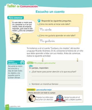 Taller de Comunicación
Para comenzar
Para comenzar
En este taller tu misión será
oír y presentar a un ser que
crearás. Antes de empezar,
responde: ¿qué cosas te dan
miedo?, ¿cómo las combates?
Responde las siguientes preguntas.
¿Cómo me siento al iniciar este taller?
Me siento
¿Cómo me gustaría aprender en este taller?
Me gustaría
Te invitamos a oír el cuento “Gustavo y los miedos”, del escritor
uruguayo Ricardo Alcántara. En él, conocerás la historia de un niño
que debe aprender a lidiar con sus miedos. Antes de comenzar,
realiza la siguiente actividad.
Paso 1
En parejas, respondan:
¿Qué hacen para poner atención a lo que escuchan?
Nombren un monstruo famoso:
Me preparo para escuchar
Presta atención con todo tu cuerpo
Prepara tus oídos para
escuchar con atención.
Apoya tus pies en el
suelo y déjalos quietos.
Apoya tus pies en el
suelo y déjalos quietos.
Recuerda la misión
de la lección y
deja de lado todos
los objetos y los
juguetes que te
puedan distraer.
Siento y
me conecto
46
Escucho un cuento
Consejos para escuchar mejor
cuarenta y seis
 